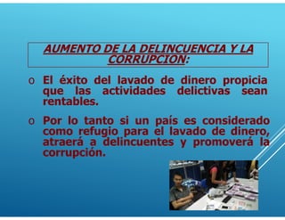AUMENTO DE LA DELINCUENCIA Y LA
CORRUPCION:
o El éxito del lavado de dinero propicia
que las actividades delictivas sean
rentables.
o Por lo tanto si un país es considerado
como refugio para el lavado de dinero,
atraerá a delincuentes y promoverá la
corrupción.
 
