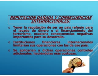 REPUTACION DAÑADA Y CONSECUENCIAS
INTERNACIONALES:
o Tener la reputación de ser un país refugio para
el lavado de dinero o el financiamiento del
terrorismo, ocasiona consecuencias negativas
importantes para su desarrollo.
o Instituciones financieras internacionales
limitarían sus operaciones con las de ese país.
o Se aplicarían a dichas operaciones controles
adicionales, haciéndolas más costosas.
 