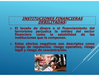 INSTITUCIONES FINANCIERAS
DEBILITADAS:
o El lavado de dinero o el financiamiento del
terrorismo perjudica la solidez del sector
financiero como la estabilidad de las
instituciones que la componen.
o Estos efectos negativos son descriptos como
riesgo de reputación, riesgo operativo, riesgo
legal y riesgo de concentración.
 