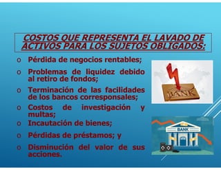 COSTOS QUE REPRESENTA EL LAVADO DE
ACTIVOS PARA LOS SUJETOS OBLIGADOS:
o Problemas de liquidez debido
al retiro de fondos;
o Terminación de las facilidades
de los bancos corresponsales;
o Costos de investigación y
multas;
o Incautación de bienes;
o Pérdida de negocios rentables;
o Pérdidas de préstamos; y
o Disminución del valor de sus
acciones.
 