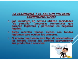 LA ECONOMIA Y EL SECTOR PRIVADO
COMPROMETIDOS:
o Los lavadores de activos utilizan sociedades
“de pantalla” (empresas comerciales que
parecen legítimas y participan en negocios
legales.
o Estás mezclan fondos ilícitos con fondos
legítimos para ocultar los primeros.
o El acceso que tienen este tipo de sociedades a
los fondos ilícitos les permite subvencionar
sus productos o servicios.
 