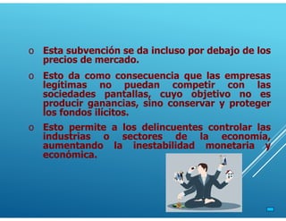o Esta subvención se da incluso por debajo de los
precios de mercado.
o Esto da como consecuencia que las empresas
legítimas no puedan competir con las
sociedades pantallas, cuyo objetivo no es
producir ganancias, sino conservar y proteger
los fondos ilícitos.
o Esto permite a los delincuentes controlar las
industrias o sectores de la economía,
aumentando la inestabilidad monetaria y
económica.
 
