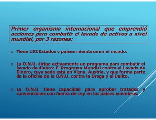 Primer organismo internacional que emprendió
acciones para combatir el lavado de activos a nivel
mundial, por 3 razones:
o Tiene 192 Estados o países miembros en el mundo.
o La O.N.U. dirige activamente un programa para combatir el
lavado de dinero: El Programa Mundial contra el Lavado de
Dinero, cuya sede está en Viena, Austria, y que forma parte
de la oficina de la O.N.U. contra la Droga y el Delito.
o La O.N.U. tiene capacidad para aprobar tratados y
convenciones con fuerza de Ley en los países miembros.
 