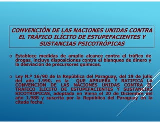 CONVENCIÓN DE LAS NACIONES UNIDAS CONTRA
EL TRÁFICO ILÍCITO DE ESTUPEFACIENTES Y
SUSTANCIAS PSICOTRÓPICAS
o Ley N.º 16/90 de la República del Paraguay, del 19 de julio
del año 1.990, es la QUE APRUEBA Y RATIFICA LA
CONVENCION DE LAS NACIONES UNIDAS CONTRA EL
TRÁFICO ILICITO DE ESTUPEFACIENTES Y SUSTANCIAS
SICOTROPICAS, adoptada en Viena el 20 de Diciembre del
año 1.988 y suscrita por la República del Paraguay en la
citada fecha.
o Establece medidas de amplio alcance contra el tráfico de
drogas, incluye disposiciones contra el blanqueo de dinero y
la desviación de precursores químicos.
 