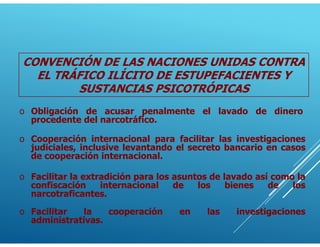 o Cooperación internacional para facilitar las investigaciones
judiciales, inclusive levantando el secreto bancario en casos
de cooperación internacional.
o Obligación de acusar penalmente el lavado de dinero
procedente del narcotráfico.
o Facilitar la extradición para los asuntos de lavado así como la
confiscación internacional de los bienes de los
narcotraficantes.
o Facilitar la cooperación en las investigaciones
administrativas.
CONVENCIÓN DE LAS NACIONES UNIDAS CONTRA
EL TRÁFICO ILÍCITO DE ESTUPEFACIENTES Y
SUSTANCIAS PSICOTRÓPICAS
 