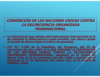 o La importancia que reviste este instrumento internacional es la
de combatir la delincuencia a nivel mundial, que abarca desde
el lavado de dinero hasta el tráfico de personas.
o LEY N.º 2.298 de la República del Paraguay, del 25 de
noviembre del año 2.003 es la QUE APRUEBA LA CONVENCION
DE LAS NACIONES UNIDAS CONTRA LA DELINCUENCIA
ORGANIZADA TRANSNACIONAL, adoptada en la ciudad de
Nueva York, el 15 de noviembre del año 2.000 y suscrita por el
Paraguay el 12 de diciembre del mismo año, en la ciudad de
Palermo, Italia.
CONVENCIÓN DE LAS NACIONES UNIDAS CONTRA
LA DELINCUENCIA ORGANIZADA
TRANSNACIONAL.
 