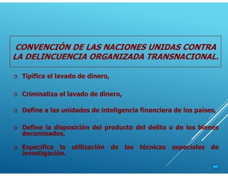 o Criminaliza el lavado de dinero,
o Tipifica el lavado de dinero,
o Define a las unidades de inteligencia financiera de los países,
o Define la disposición del producto del delito o de los bienes
decomisados,
o Especifica la utilización de las técnicas especiales de
investigación.
CONVENCIÓN DE LAS NACIONES UNIDAS CONTRA
LA DELINCUENCIA ORGANIZADA TRANSNACIONAL.
 