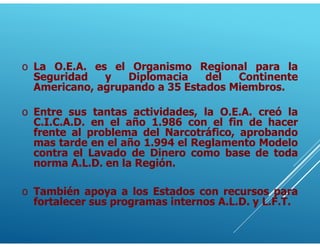 o La O.E.A. es el Organismo Regional para la
Seguridad y Diplomacia del Continente
Americano, agrupando a 35 Estados Miembros.
o Entre sus tantas actividades, la O.E.A. creó la
C.I.C.A.D. en el año 1.986 con el fin de hacer
frente al problema del Narcotráfico, aprobando
mas tarde en el año 1.994 el Reglamento Modelo
contra el Lavado de Dinero como base de toda
norma A.L.D. en la Región.
o También apoya a los Estados con recursos para
fortalecer sus programas internos A.L.D. y L.F.T.
 