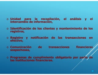 o Unidad para la recopilación, el análisis y el
intercambio de información,
o Identificación de los clientes y mantenimiento de los
registros,
o Registro y notificación de las transacciones en
efectivo,
o Comunicación de transacciones financieras
sospechosas,
o Programas de cumplimiento obligatorio por parte de
las instituciones financieras.
 