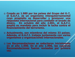 o Creado en 1.989 por los países del Grupo del G-7,
el G.A.F.I. es un organismo intergubernamental
cuyo propósito es desarrollar y promover una
respuesta internacional para combatir el lavado de
dinero. En octubre del año 2.001, el G.A.F.I.
amplió su mandato para incluir la lucha contra el
financiamiento del terrorismo.
o Actualmente, son miembros del mismo 33 países.
Además, el G.A.F.I. trabaja juntamente con varios
organismos y organizaciones internacionales.
o Las Recomendaciones se redactaron inicialmente
en el año 1.990. En el año 1.996, las cuarenta
Recomendaciones fueron revisadas por primera
vez.
 