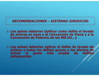 RECOMENDACIONES – SISTEMAS JURIDICOS:
o Los países deberían aplicar el delito de lavado de
activos a todos los delitos graves a los efectos de
incluir la gama más amplia de delitos
subyacentes.
o Los países deberían tipificar como delito el lavado
de activos en base a la Convención de Viena y a la
Convención de Palermo de las NN.UU., y
 