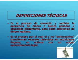 DEFINICIONES TÉCNICAS
• Es el proceso de convertir y cambiar la
apariencia de dinero o bienes ganados u
obtenidos ilícitamente, para darle apariencia de
dinero legítimo.
• Es el proceso por el cual el o los "delincuentes"
transforman recursos obtenidos en actividades
ilegales, en activos con un origen
aparentemente legal.
 