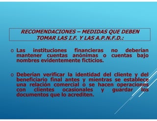 o Las instituciones financieras no deberían
mantener cuentas anónimas o cuentas bajo
nombres evidentemente ficticios.
o Deberían verificar la identidad del cliente y del
beneficiario final antes y mientras se establece
una relación comercial o se hacen operaciones
con clientes ocasionales y guardar los
documentos que lo acrediten.
RECOMENDACIONES – MEDIDAS QUE DEBEN
TOMAR LAS I.F. Y LAS A.P.N.F.D.:
 