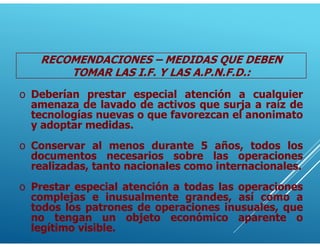 o Deberían prestar especial atención a cualquier
amenaza de lavado de activos que surja a raíz de
tecnologías nuevas o que favorezcan el anonimato
y adoptar medidas.
o Conservar al menos durante 5 años, todos los
documentos necesarios sobre las operaciones
realizadas, tanto nacionales como internacionales.
RECOMENDACIONES – MEDIDAS QUE DEBEN
TOMAR LAS I.F. Y LAS A.P.N.F.D.:
o Prestar especial atención a todas las operaciones
complejas e inusualmente grandes, así como a
todos los patrones de operaciones inusuales, que
no tengan un objeto económico aparente o
legítimo visible.
 