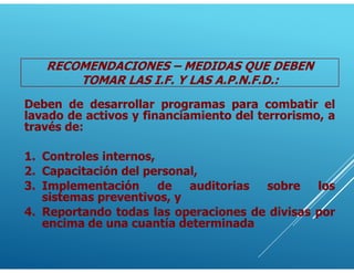 Deben de desarrollar programas para combatir el
lavado de activos y financiamiento del terrorismo, a
través de:
1. Controles internos,
2. Capacitación del personal,
3. Implementación de auditorias sobre los
sistemas preventivos, y
4. Reportando todas las operaciones de divisas por
encima de una cuantía determinada
RECOMENDACIONES – MEDIDAS QUE DEBEN
TOMAR LAS I.F. Y LAS A.P.N.F.D.:
 