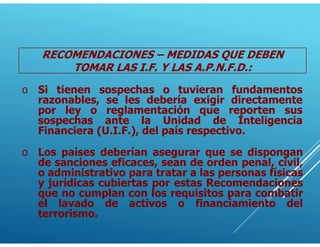 o Si tienen sospechas o tuvieran fundamentos
razonables, se les debería exigir directamente
por ley o reglamentación que reporten sus
sospechas ante la Unidad de Inteligencia
Financiera (U.I.F.), del país respectivo.
o Los países deberían asegurar que se dispongan
de sanciones eficaces, sean de orden penal, civil,
o administrativo para tratar a las personas físicas
y jurídicas cubiertas por estas Recomendaciones
que no cumplan con los requisitos para combatir
el lavado de activos o financiamiento del
terrorismo.
RECOMENDACIONES – MEDIDAS QUE DEBEN
TOMAR LAS I.F. Y LAS A.P.N.F.D.:
 