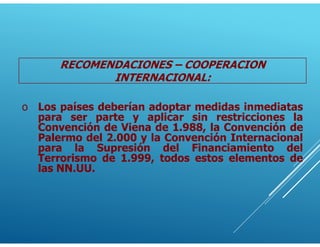 o Los países deberían adoptar medidas inmediatas
para ser parte y aplicar sin restricciones la
Convención de Viena de 1.988, la Convención de
Palermo del 2.000 y la Convención Internacional
para la Supresión del Financiamiento del
Terrorismo de 1.999, todos estos elementos de
las NN.UU.
RECOMENDACIONES – COOPERACION
INTERNACIONAL:
 