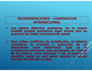 o Los países deberían prestarse, en la mayor
medida posible asistencia legal mutua aún en
ausencia de doble incriminación penal.
o Para evitar conflictos de jurisdicción, se debería
considerar la creación y aplicación de un
mecanismo para determinar cuál es la
jurisdicción territorial mas apropiada, en interés
de la justicia, para enjuiciar a los acusados en
aquellos casos en que estén sujetos a causas
penales en más de un país.
RECOMENDACIONES – COOPERACION
INTERNACIONAL:
 