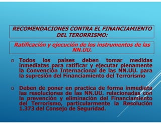 Ratificación y ejecución de los instrumentos de las
NN.UU.
o Todos los países deben tomar medidas
inmediatas para ratificar y ejecutar plenamente
la Convención Internacional de las NN.UU. para
la supresión del Financiamiento del Terrorismo
o Deben de poner en practica de forma inmediata
las resoluciones de las NN.UU. relacionadas con
la prevención y eliminación del Financiamiento
del Terrorismo, particularmente la Resolución
1.373 del Consejo de Seguridad.
RECOMENDACIONES CONTRA EL FINANCIAMIENTO
DEL TERORRISMO:
 