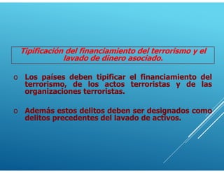 Tipificación del financiamiento del terrorismo y el
lavado de dinero asociado.
o Los países deben tipificar el financiamiento del
terrorismo, de los actos terroristas y de las
organizaciones terroristas.
o Además estos delitos deben ser designados como
delitos precedentes del lavado de activos.
 