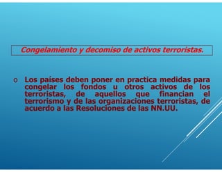 Congelamiento y decomiso de activos terroristas.
o Los países deben poner en practica medidas para
congelar los fondos u otros activos de los
terroristas, de aquellos que financian el
terrorismo y de las organizaciones terroristas, de
acuerdo a las Resoluciones de las NN.UU.
 