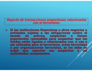 Reporte de transacciones sospechosas relacionadas
con el terrorismo.
o Si las instituciones financieras u otros negocios o
entidades sujetas a las obligaciones contra el
lavado de activos, sospechan o tienen
argumentos razonables para sospechar que los
fondos están ligados o relacionados con, o van a
ser utilizados para el terrorismo, actos terroristas
o por organizaciones terroristas, se les debe de
exigir que reporten sus sospechas a las
autoridades competentes.
 