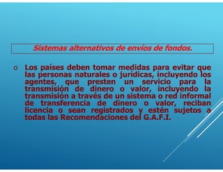 Sistemas alternativos de envíos de fondos.
o Los países deben tomar medidas para evitar que
las personas naturales o jurídicas, incluyendo los
agentes, que presten un servicio para la
transmisión de dinero o valor, incluyendo la
transmisión a través de un sistema o red informal
de transferencia de dinero o valor, reciban
licencia o sean registrados y estén sujetos a
todas las Recomendaciones del G.A.F.I.
 