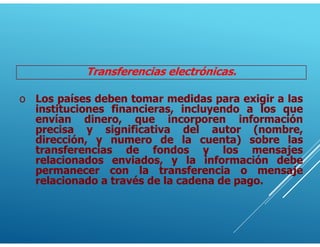 Transferencias electrónicas.
o Los países deben tomar medidas para exigir a las
instituciones financieras, incluyendo a los que
envían dinero, que incorporen información
precisa y significativa del autor (nombre,
dirección, y numero de la cuenta) sobre las
transferencias de fondos y los mensajes
relacionados enviados, y la información debe
permanecer con la transferencia o mensaje
relacionado a través de la cadena de pago.
 