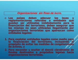 Organizaciones sin fines de lucro.
o Los países deben adecuar las leyes y
reglamentaciones referidas a entidades que
puedan ser utilizadas indebidamente para la
financiación del terrorismo, deben asegurar que
las mismas no sean utilizadas ilegalmente por
organizaciones terroristas que aparezcan como
entidades legales:
1. Para explotar entidades legales como medio para
la financiación del terrorismo, incluyendo el
propósito de evitar las medidas de congelamiento
de activos, y
2. Para esconder y ocultar el desvió clandestino de
fondos destinados a propósitos legales hacia
organizaciones terroristas.
 