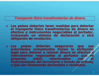 Transporte físico transfronterizo de dinero.
o Los países deberían tener medidas para detectar
el transporte físico transfronterizo de dinero en
efectivo e instrumentos negociables al portador,
incluyendo un sistema de declaración u otra
obligación de revelación.
o Los países deberían asegurarse que sus
autoridades competentes tienen la atribución
legal para detener o retener dinero en efectivo e
instrumentos negociables al portador que se
sospecha están relacionados con el
financiamiento del terrorismo o lavado de activos,
o que son falsamente declarados o revelados.
 