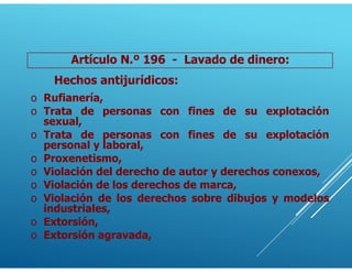 Artículo N.º 196 - Lavado de dinero:
Hechos antijurídicos:
o Rufianería,
o Trata de personas con fines de su explotación
sexual,
o Trata de personas con fines de su explotación
personal y laboral,
o Proxenetismo,
o Violación del derecho de autor y derechos conexos,
o Violación de los derechos de marca,
o Violación de los derechos sobre dibujos y modelos
industriales,
o Extorsión,
o Extorsión agravada,
 