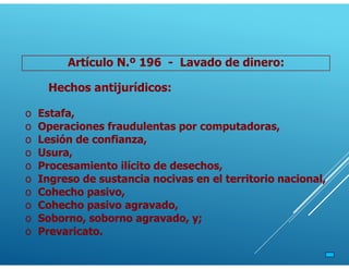 Artículo N.º 196 - Lavado de dinero:
Hechos antijurídicos:
o Estafa,
o Operaciones fraudulentas por computadoras,
o Lesión de confianza,
o Usura,
o Procesamiento ilícito de desechos,
o Ingreso de sustancia nocivas en el territorio nacional,
o Cohecho pasivo,
o Cohecho pasivo agravado,
o Soborno, soborno agravado, y;
o Prevaricato.
 