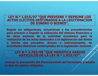 LEY N.º 1.015/97 “QUE PREVIENE Y REPRIME LOS
ACTOS ILICITOS DESTINADOS A LA LEGITIMACION
DE DINERO O BIENES”.
Regula las obligaciones, actuaciones y los procedimientos
para prevenir e impedir la utilización del sistema financiero y
de otros sectores de la actividad económica para la
realización de los actos destinados a la legitimación del dinero
o bienes que procedan, directa o indirectamente, de
actividades delictivas contempladas en la legislación nacional.
LEY N.º 3.783/09 “QUE MODIFICA VARIOS
ARTICULOS DE LA LEY N.º 1.015/97”.
Incluye la prevención del financiamiento del terrorismo y amplia
la lista de sujetos obligados.
 