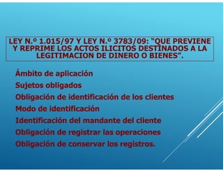 Ámbito de aplicación
Sujetos obligados
Obligación de identificación de los clientes
Modo de identificación
Identificación del mandante del cliente
Obligación de registrar las operaciones
Obligación de conservar los registros.
LEY N.º 1.015/97 Y LEY N.º 3783/09: “QUE PREVIENE
Y REPRIME LOS ACTOS ILICITOS DESTINADOS A LA
LEGITIMACION DE DINERO O BIENES”.
 