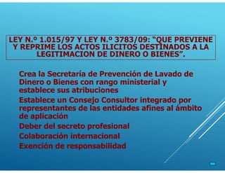 Crea la Secretaría de Prevención de Lavado de
Dinero o Bienes con rango ministerial y
establece sus atribuciones
Establece un Consejo Consultor integrado por
representantes de las entidades afines al ámbito
de aplicación
Deber del secreto profesional
Colaboración internacional
Exención de responsabilidad
LEY N.º 1.015/97 Y LEY N.º 3783/09: “QUE PREVIENE
Y REPRIME LOS ACTOS ILICITOS DESTINADOS A LA
LEGITIMACION DE DINERO O BIENES”.
 