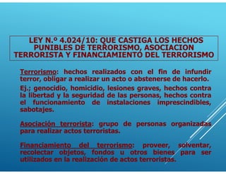 Terrorismo: hechos realizados con el fin de infundir
terror, obligar a realizar un acto o abstenerse de hacerlo.
Ej.; genocidio, homicidio, lesiones graves, hechos contra
la libertad y la seguridad de las personas, hechos contra
el funcionamiento de instalaciones imprescindibles,
sabotajes.
Asociación terrorista: grupo de personas organizadas
para realizar actos terroristas.
Financiamiento del terrorismo: proveer, solventar,
recolectar objetos, fondos u otros bienes para ser
utilizados en la realización de actos terroristas.
LEY N.º 4.024/10: QUE CASTIGA LOS HECHOS
PUNIBLES DE TERRORISMO, ASOCIACION
TERRORISTA Y FINANCIAMIENTO DEL TERRORISMO
 