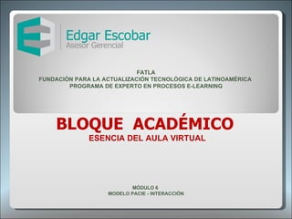 BLOQUE  ACADÉMICO  ESENCIA DEL AULA VIRTUAL MÓDULO 6  MODELO PACIE - INTERACCIÓN FATLA FUNDACIÓN PARA LA ACTUALIZACIÓN TECNOLÓGICA DE LATINOAMÉRICA  PROGRAMA DE EXPERTO EN PROCESOS E-LEARNING 