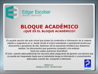 BLOQUE ACADÉMICO ¿QUÉ ES EL BLOQUE ACADÉMICO? Es aquella sección del aula virtual que posee los contenidos e información de la materia, cátedra o asignatura en sí, desde donde el mismo estudiante o participante tendrá que descubrirla y apropiarse de ella. Aparecen allí la exposición temática que deseemos realizar, los documentos que queremos compartir y los enlaces  hacia los cuales queremos diversificar. El tutor, usando adecuadamente los recursos debe asegurarse de generar una barrera que no pueda ser traspasada hasta que el estudiante tenga la información o conocimientos adecuados cuando lee, comparte e interioriza. MÓDULO 6  MODELO PACIE - INTERACCIÓN 