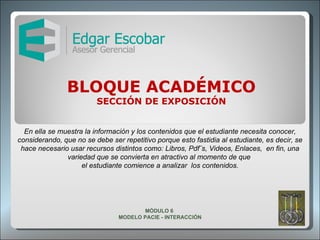 BLOQUE ACADÉMICO SECCIÓN DE EXPOSICIÓN En ella se muestra la información y los contenidos que el estudiante necesita conocer, considerando, que no se debe ser repetitivo porque esto fastidia al estudiante, es decir, se hace necesario usar recursos distintos como: Libros, Pdf¨s, Videos, Enlaces,  en fin, una variedad que se convierta en atractivo al momento de que  el estudiante comience a analizar  los contenidos. MÓDULO 6  MODELO PACIE - INTERACCIÓN 