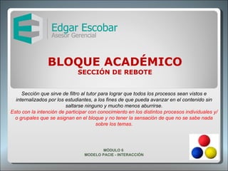 BLOQUE ACADÉMICO SECCIÓN DE REBOTE Sección que sirve de filtro al tutor para lograr que todos los procesos sean vistos e internalizados por los estudiantes, a los fines de que pueda avanzar en el contenido sin saltarse ninguno y mucho menos aburrirse. Esto con la intención de participar con conocimiento en los distintos procesos individuales y/o grupales que se asignan en el bloque y no tener la sensación de que no se sabe nada sobre los temas. MÓDULO 6  MODELO PACIE - INTERACCIÓN 