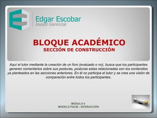 BLOQUE ACADÉMICO SECCIÓN DE CONSTRUCCIÓN Aquí el tutor mediante la creación de un foro (evaluado o no), busca que los participantes generen comentarios sobre sus posturas, posturas estas relacionadas con los contenidos ya planteados en las secciones anteriores. En él no participa el tutor y se crea una visión de comparación entre todos los participantes. MÓDULO 6  MODELO PACIE - INTERACCIÓN 