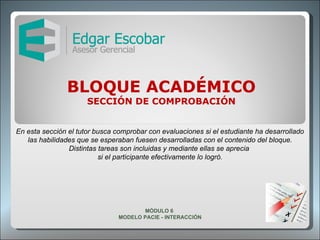 BLOQUE ACADÉMICO SECCIÓN DE COMPROBACIÓN En esta sección el tutor busca comprobar con evaluaciones si el estudiante ha desarrollado las habilidades que se esperaban fuesen desarrolladas con el contenido del bloque. Distintas tareas son incluidas y mediante ellas se aprecia  si el participante efectivamente lo logró. MÓDULO 6  MODELO PACIE - INTERACCIÓN 