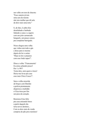um velho em tom de chacota:
"Esse caneiro já tem
uma cara de meiota
não tem mulher que dê nele
de dois reais uma nota."
E, de fato, ô cabra feio
desalinhado e barbudo
fedendo a cana e a cigarro
com um jeito carrancudo
banguelo, um pouco careca
pra completar barrigudo.
Nisso chegou uma velha
que vinha com todo o gás
e disse para si mesma
depois de ler o cartaz
"Hoje eu tiro o prejuízo
com esse lindo rapaz!".
Disse a velha: "Francamente!
Eu estou achando pouco!
Por 1 e 99?!
Tome dois, nem quero o troco!
Deixe-me levar pra casa
esse meu Chico Cuoco!".
Saiu a velha enxerida
de braços com Damião
a polícia prontamente
dispersou a multidão
e Côca tirou por fim
um peso do coração.
Retornou Côca feliz
pra casa entoando hinos
a partir daquele dia
teria novos destinos...
Com os dois reais da venda
comprou de pão pros meninos!
 