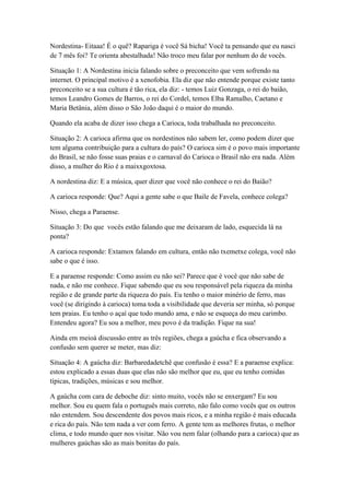 Nordestina- Eitaaa! É o quê? Rapariga é você Sá bicha! Você ta pensando que eu nasci
de 7 mês foi? Te orienta abestalhada! Não troco meu falar por nenhum do de vocês.
Situação 1: A Nordestina inicia falando sobre o preconceito que vem sofrendo na
internet. O principal motivo é a xenofobia. Ela diz que não entende porque existe tanto
preconceito se a sua cultura é tão rica, ela diz: - temos Luiz Gonzaga, o rei do baião,
temos Leandro Gomes de Barros, o rei do Cordel, temos Elba Ramalho, Caetano e
Maria Betânia, além disso o São João daqui é o maior do mundo.
Quando ela acaba de dizer isso chega a Carioca, toda trabalhada no preconceito.
Situação 2: A carioca afirma que os nordestinos não sabem ler, como podem dizer que
tem alguma contribuição para a cultura do país? O carioca sim é o povo mais importante
do Brasil, se não fosse suas praias e o carnaval do Carioca o Brasil não era nada. Além
disso, a mulher do Rio é a maixxgoxtosa.
A nordestina diz: E a música, quer dizer que você não conhece o rei do Baião?
A carioca responde: Que? Aqui a gente sabe o que Baile de Favela, conhece colega?
Nisso, chega a Paraense.
Situação 3: Do que vocês estão falando que me deixaram de lado, esquecida lá na
ponta?
A carioca responde: Extamox falando em cultura, então não txemetxe colega, você não
sabe o que é isso.
E a paraense responde: Como assim eu não sei? Parece que é você que não sabe de
nada, e não me conhece. Fique sabendo que eu sou responsável pela riqueza da minha
região e de grande parte da riqueza do país. Eu tenho o maior minério de ferro, mas
você (se dirigindo à carioca) toma toda a visibilidade que deveria ser minha, só porque
tem praias. Eu tenho o açaí que todo mundo ama, e não se esqueça do meu carimbo.
Entendeu agora? Eu sou a melhor, meu povo é da tradição. Fique na sua!
Ainda em meioà discussão entre as três regiões, chega a gaúcha e fica observando a
confusão sem querer se meter, mas diz:
Situação 4: A gaúcha diz: Barbaredadetchê que confusão é essa? E a paraense explica:
estou explicado a essas duas que elas não são melhor que eu, que eu tenho comidas
típicas, tradições, músicas e sou melhor.
A gaúcha com cara de deboche diz: sinto muito, vocês não se enxergam? Eu sou
melhor. Sou eu quem fala o português mais correto, não falo como vocês que os outros
não entendem. Sou descendente dos povos mais ricos, e a minha região é mais educada
e rica do país. Não tem nada a ver com ferro. A gente tem as melhores frutas, o melhor
clima, e todo mundo quer nos visitar. Não vou nem falar (olhando para a carioca) que as
mulheres gaúchas são as mais bonitas do país.
 