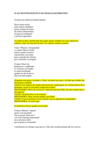 O ALUNO INTELIGENTE E OS COLEGAS IGNORANTES
(Trechos do cordel de Janduhi Dantas)
Havia numa escola
entre muitos estudantes
quatro colegas de classe
de estilos contrastrantes:
um que era inteligente
e três bem ignorantes.
A cortina se abre e estarão dois dos quatro alunos sentados nas suas respectivas
cadeiras, como em uma sala de aula. (As cadeiras estarão no palco)
'Falso', 'Mínimo', 'Arrependido'
e o quarto 'Quero-Tentar'
eram os quatro meninos
cuja história vou contar
peço a atenção dos leitores
que o desfecho é exemplar!
O aluno 'Falso' era
preguiçoso e vagabundo
se o assunto era estudar
se sentia moribundo
quando era dia de prova
filava de todo mundo.
(Enquanto essa parte é recitada, o ‘Falso’ irá entrar em cena, e irá falar que estudar não
presta (para a platéia)
FALSO: Esse negócio de estudar não presta não, minha gente, eu vou bem deixar de ta
dormindo, ou por aí com meus colegas pra ta aqui?
PROFESSORA: Deixe de conversa e venha pra aula meu filho, faz uma semana que tu
não aparece!
FALSO: Ah professora, eu tava doente.
PROFESSORA: Duas semana todinha, meu filho?
FALSO: É que na primeira eu tava doente, mas na segunda me recuperando.
PROFESSORA: Vá sente logo.
(A professora fica no quadro escrevendo)
O aluno 'Mínimo', 'esperto'
assim vivia pensando:
'Pra eu passar, basta um 7
vou com a barriga empurrando'
era o tal aluno-cobra
que só passa se arrastando!
A professora irá entregar umas provas. Falso não receberá porquê não fez a prova,
 
