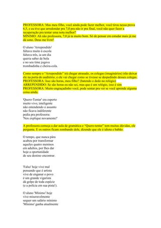 PROFESSORA: Mas meu filho, você ainda pode fazer melhor, você tirou nessa prova
6,5, e eu tive que arredondar pra 7,0 pra não ir pra final, você não quer fazer a
recuperação pra tentar uma nota melhor?
MÍNIMO: Ah não professora, 7,0 já ta muito bom. Só de pensar em estudar mais já me
dá sono. Deus me livre!
O aluno 'Arrependido'
faltava muito à escola
faltava três, ia um dia
queria saber de bola
e no seu time jogava
trombadinha e cheira-cola.
Como sempre o “Arrependido” irá chegar atrasado, os colegas (imaginários) irão deixar
ele na porta do auditório, e ele vai chegar como se tivesse se despedindo desses colegas.
PROFESSORA: Isso são horas, meu filho? (batendo o dedo no relógio)
ARREPENDIDO: Se são horas eu não sei, mas que é um relógio, isso é sim
PROFESSORA: Muito engraçadinho você, pode sentar pra ver se você aprende alguma
coisa ainda.
'Quero-Tentar' era esperto
muito vivo, inteligente
não entendendo o assunto
não ficava indiferente
pedia pra professora:
'Nos explique novamente!'
A professora começa a dar aula de gramática e “Quero-tentar” tem muitas dúvidas, ele
pergunta. E os outros ficam zombando dele, dizendo que ele é idiota e babão.
O tempo, que nunca pára
acabou por transformar
aqueles quatro meninos
em adultos, por lhes dar
hoje a oportunidade
de seu destino encontrar.
'Falso' hoje vive mal
pensando que é artista
vive de enganar o povo
é um grande vigarista
dá golpe de toda espécie
(e a polícia em sua pista!).
O aluno 'Mínimo' hoje
vive miseravelmente
sequer um salário mínimo
'Mínimo' ganha atualmente
 