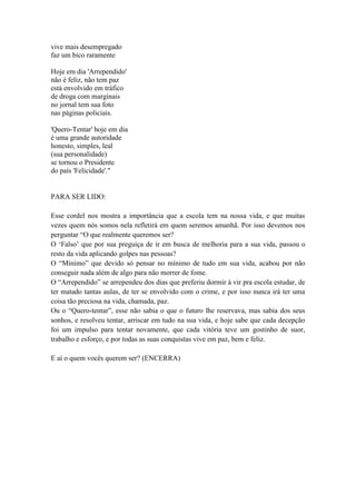 vive mais desempregado
faz um bico raramente
Hoje em dia 'Arrependido'
não é feliz, não tem paz
está envolvido em tráfico
de droga com marginais
no jornal tem sua foto
nas páginas policiais.
'Quero-Tentar' hoje em dia
é uma grande autoridade
honesto, simples, leal
(sua personalidade)
se tornou o Presidente
do país 'Felicidade'."
PARA SER LIDO:
Esse cordel nos mostra a importância que a escola tem na nossa vida, e que muitas
vezes quem nós somos nela refletirá em quem seremos amanhã. Por isso devemos nos
perguntar “O que realmente queremos ser?
O ‘Falso’ que por sua preguiça de ir em busca de melhoria para a sua vida, passou o
resto da vida aplicando golpes nas pessoas?
O “Mínimo” que devido só pensar no mínimo de tudo em sua vida, acabou por não
conseguir nada além de algo para não morrer de fome.
O “Arrependido” se arrependeu dos dias que preferiu dormir á vir pra escola estudar, de
ter matado tantas aulas, de ter se envolvido com o crime, e por isso nunca irá ter uma
coisa tão preciosa na vida, chamada, paz.
Ou o “Quero-tentar”, esse não sabia o que o futuro lhe reservava, mas sabia dos seus
sonhos, e resolveu tentar, arriscar em tudo na sua vida, e hoje sabe que cada decepção
foi um impulso para tentar novamente, que cada vitória teve um gostinho de suor,
trabalho e esforço, e por todas as suas conquistas vive em paz, bem e feliz.
E aí o quem vocês querem ser? (ENCERRA)
 