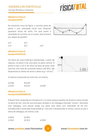 www.youtube.com/fisicatotal www.fisicatotal.com.br3
DINÂMICA DE PARTÍCULAS
Energia Mecânica e Sistemas
MãozinhaemFísica15
Exemplo01(UFPE)
Na montanha russa da figura, o carrinho parte do
ponto 1 com velocidade inicial nula. Despreze
quaisquer forças de atrito. Em qual ponto a
velocidade do carrinho vai se anular, pela primeira
vez, depois da partida?
a) 2 b) 3
c) 4 d) 5 e) 6
MãozinhaemFísica15
Exemplo02(FATECSP)
Um bloco de massa 0,60 kg é abandonado, a partir do
repouso, no ponto A de uma pista no plano vertical. O
ponto A está a 2,0 m de altura da base da pista, onde
está fixa uma mola de constante elástica 150 N/m. São
desprezíveis os efeitos do atrito e adota-se g = 10 m/s
2
.
A máxima compressão da mola vale, em metros,
a) 0,80 b) 0,40
c) 0,20 d) 0,10 e) 0,05
MãozinhaemFísica15
Exemplo03(CESGRANRIORJ)
O Beach Park, localizado em Fortaleza-CE, é o maior parque aquático da América Latina situado
na beira do mar. Uma de suas principais atrações é um toboágua chamado “Insano”. Descendo
esse toboágua, uma pessoa atinge sua parte mais baixa com velocidade de 28 m/s.
Considerando a aceleração da gravidade g = 9,8 m/s2 e desprezando os atritos, conclui-se que a
altura do toboágua, em metros, é de:
a) 40,0 b) 38,0
c) 36,8 d) 32,4 e) 28,0
 
