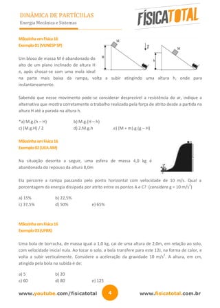 www.youtube.com/fisicatotal www.fisicatotal.com.br4
DINÂMICA DE PARTÍCULAS
Energia Mecânica e Sistemas
MãozinhaemFísica16
Exemplo01(VUNESPSP)
Um bloco de massa M é abandonado do
alto de um plano inclinado de altura H
e, após chocar-se com uma mola ideal
na parte mais baixa da rampa, volta a subir atingindo uma altura h, onde para
instantaneamente.
Sabendo que nesse movimento pode-se considerar desprezível a resistência do ar, indique a
alternativa que mostra corretamente o trabalho realizado pela força de atrito desde a partida na
altura H até a parada na altura h.
*a) M.g.(h – H) b) M.g.(H – h)
c) (M.g.H) / 2 d) 2.M.g.h e) (M + m).g.(g – H)
MãozinhaemFísica16
Exemplo02(UEAAM)
Na situação descrita a seguir, uma esfera de massa 4,0 kg é
abandonada do repouso da altura 8,0m
Ela percorre a rampa passando pelo ponto horizontal com velocidade de 10 m/s. Qual a
porcentagem da energia dissipada por atrito entre os pontos A e C? (considere g = 10 m/s
2
)
a) 15% b) 22,5%
c) 37,5% d) 50% e) 65%
MãozinhaemFísica16
Exemplo03(UFRR)
Uma bola de borracha, de massa igual a 1,0 kg, cai de uma altura de 2,0m, em relação ao solo,
com velocidade inicial nula. Ao tocar o solo, a bola transfere para este 12J, na forma de calor, e
volta a subir verticalmente. Considere a aceleração da gravidade 10 m/s
2
. A altura, em cm,
atingida pela bola na subida é de:
a) 5 b) 20
c) 60 d) 80 e) 125
 