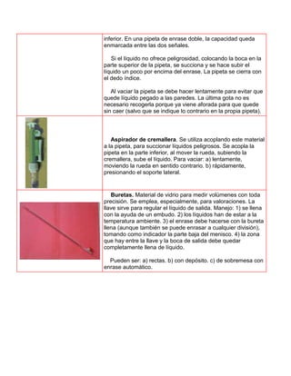 inferior. En una pipeta de enrase doble, la capacidad queda
enmarcada entre las dos señales.

   Si el líquido no ofrece peligrosidad, colocando la boca en la
parte superior de la pipeta, se succiona y se hace subir el
líquido un poco por encima del enrase. La pipeta se cierra con
el dedo índice.

   Al vaciar la pipeta se debe hacer lentamente para evitar que
quede líquido pegado a las paredes. La última gota no es
necesario recogerla porque ya viene aforada para que quede
sin caer (salvo que se indique lo contrario en la propia pipeta).




   Aspirador de cremallera. Se utiliza acoplando este material
a la pipeta, para succionar líquidos peligrosos. Se acopla la
pipeta en la parte inferior, al mover la rueda, subiendo la
cremallera, sube el líquido. Para vaciar: a) lentamente,
moviendo la rueda en sentido contrario. b) rápidamente,
presionando el soporte lateral.


   Buretas. Material de vidrio para medir volúmenes con toda
precisión. Se emplea, especialmente, para valoraciones. La
llave sirve para regular el líquido de salida. Manejo: 1) se llena
con la ayuda de un embudo. 2) los líquidos han de estar a la
temperatura ambiente. 3) el enrase debe hacerse con la bureta
llena (aunque también se puede enrasar a cualquier división),
tomando como indicador la parte baja del menisco. 4) la zona
que hay entre la llave y la boca de salida debe quedar
completamente llena de líquido.

  Pueden ser: a) rectas. b) con depósito. c) de sobremesa con
enrase automático.
 